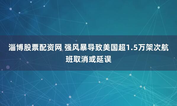淄博股票配资网 强风暴导致美国超1.5万架次航班取消或延误