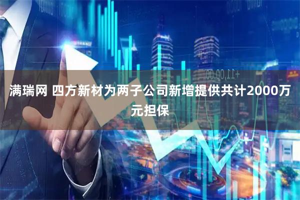 满瑞网 四方新材为两子公司新增提供共计2000万元担保