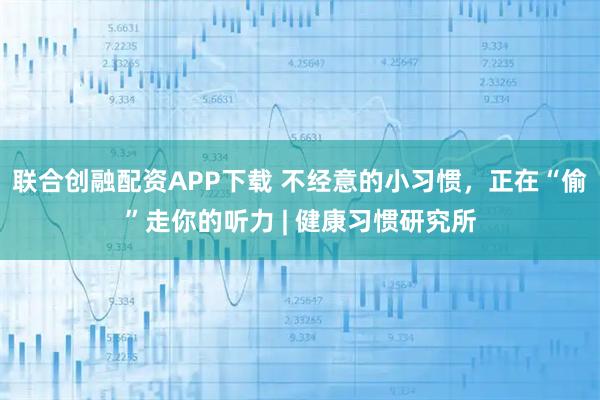 联合创融配资APP下载 不经意的小习惯，正在“偷”走你的听力 | 健康习惯研究所