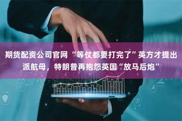 期货配资公司官网 “等仗都要打完了”英方才提出派航母，特朗普再抱怨英国“放马后炮”