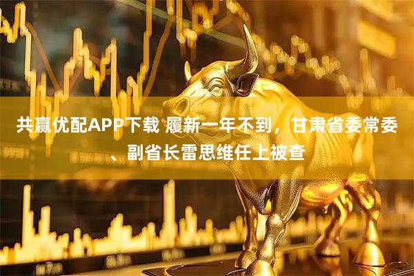 共赢优配APP下载 履新一年不到，甘肃省委常委、副省长雷思维任上被查