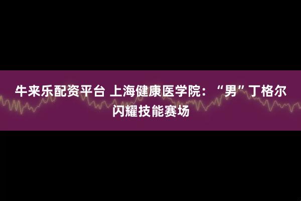牛来乐配资平台 上海健康医学院：“男”丁格尔闪耀技能赛场