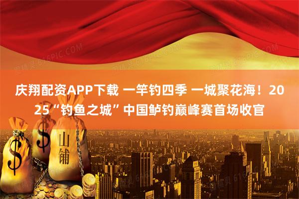 庆翔配资APP下载 一竿钓四季 一城聚花海！2025“钓鱼之城”中国鲈钓巅峰赛首场收官