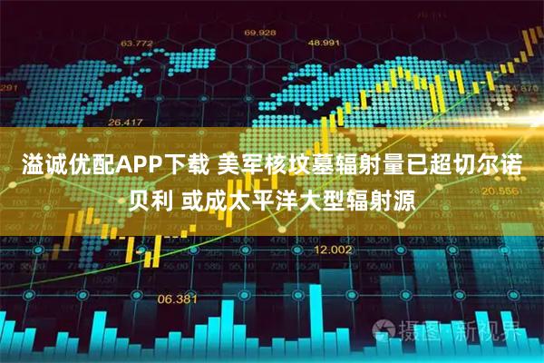 溢诚优配APP下载 美军核坟墓辐射量已超切尔诺贝利 或成太平洋大型辐射源