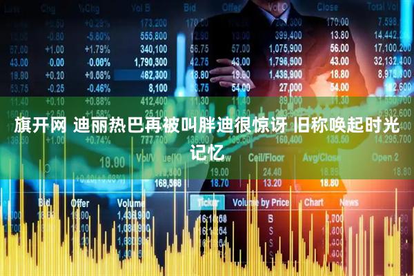 旗开网 迪丽热巴再被叫胖迪很惊讶 旧称唤起时光记忆