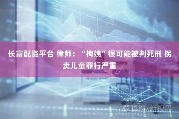 长富配资平台 律师：“梅姨”很可能被判死刑 拐卖儿童罪行严重