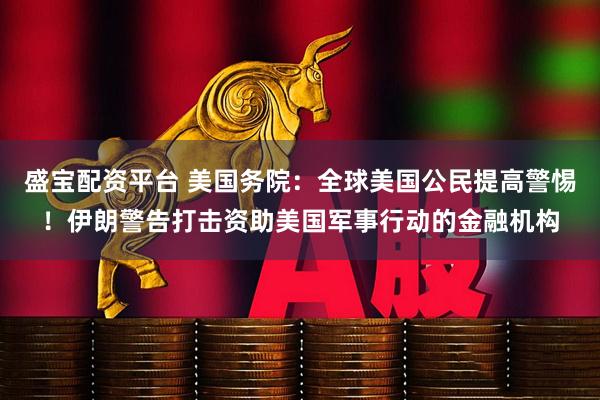 盛宝配资平台 美国务院：全球美国公民提高警惕！伊朗警告打击资助美国军事行动的金融机构