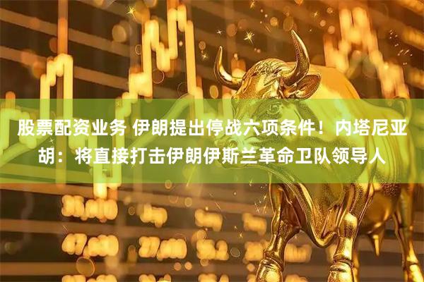 股票配资业务 伊朗提出停战六项条件！内塔尼亚胡：将直接打击伊朗伊斯兰革命卫队领导人