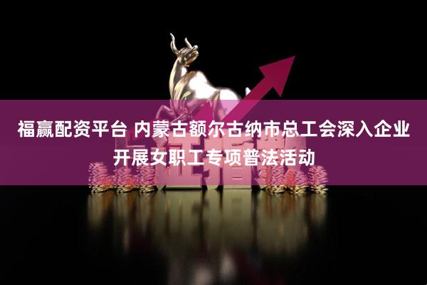 福赢配资平台 内蒙古额尔古纳市总工会深入企业开展女职工专项普法活动