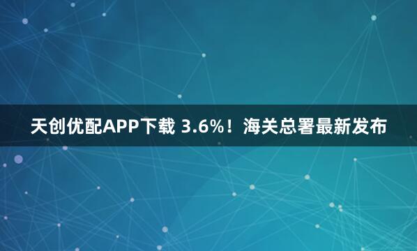 天创优配APP下载 3.6%！海关总署最新发布