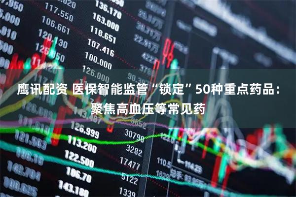 鹰讯配资 医保智能监管“锁定”50种重点药品：聚焦高血压等常见药