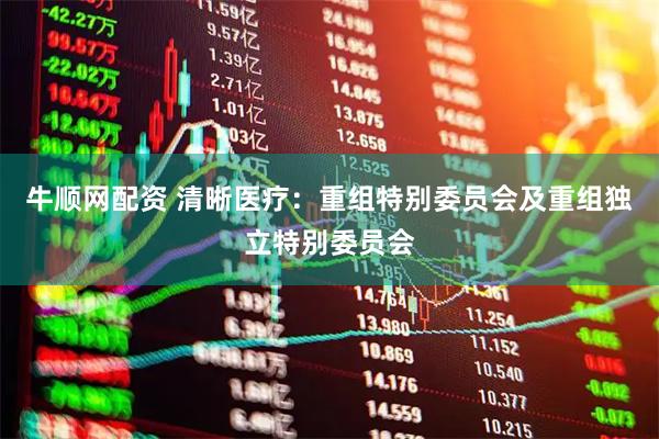 牛顺网配资 清晰医疗：重组特别委员会及重组独立特别委员会