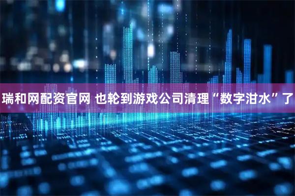 瑞和网配资官网 也轮到游戏公司清理“数字泔水”了