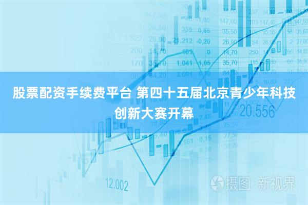股票配资手续费平台 第四十五届北京青少年科技创新大赛开幕