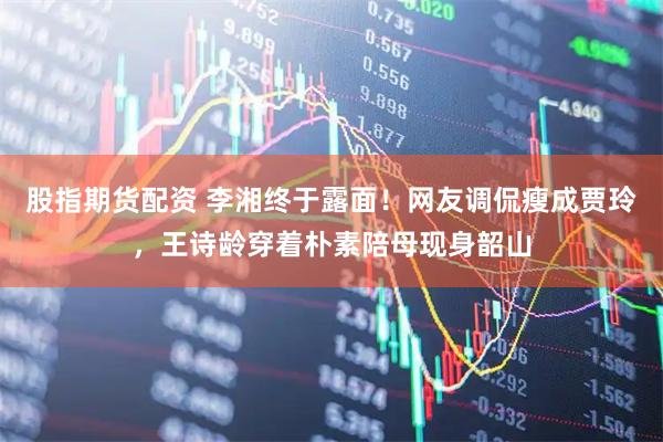 股指期货配资 李湘终于露面！网友调侃瘦成贾玲，王诗龄穿着朴素陪母现身韶山