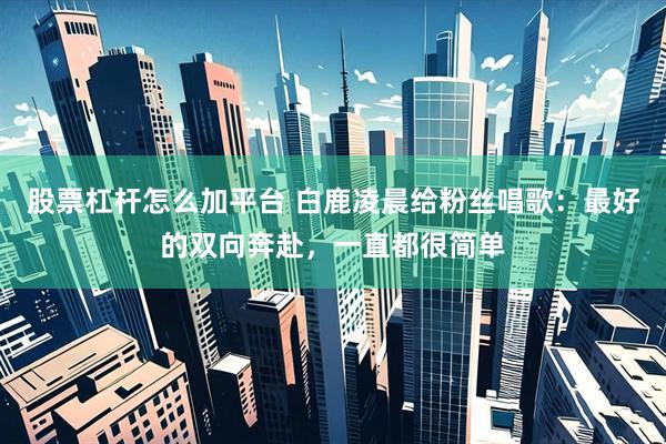 股票杠杆怎么加平台 白鹿凌晨给粉丝唱歌：最好的双向奔赴，一直都很简单