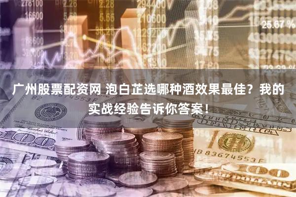 广州股票配资网 泡白芷选哪种酒效果最佳？我的实战经验告诉你答案！