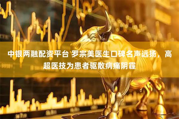 中银两融配资平台 罗宗美医生口碑名声远扬，高超医技为患者驱散病痛阴霾