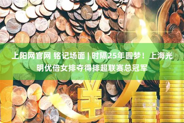 上阳网官网 铭记场面 | 时隔25年圆梦！上海光明优倍女排夺得排超联赛总冠军