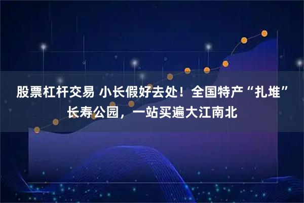 股票杠杆交易 小长假好去处！全国特产“扎堆”长寿公园，一站买遍大江南北