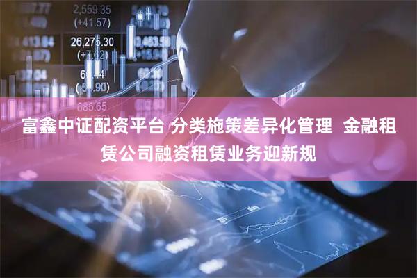 富鑫中证配资平台 分类施策差异化管理  金融租赁公司融资租赁业务迎新规