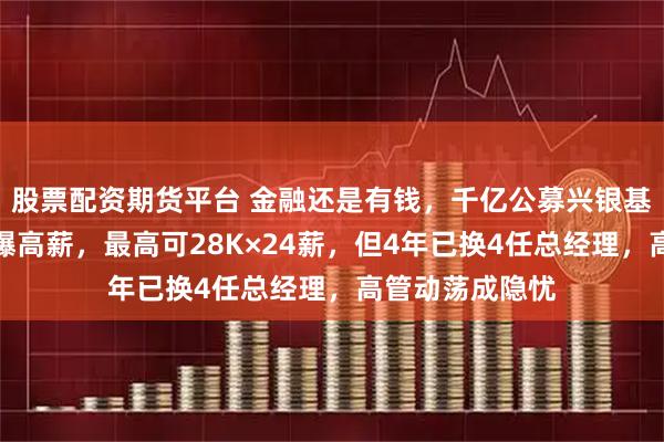 股票配资期货平台 金融还是有钱，千亿公募兴银基金校招薪资再曝高薪，最高可28K×24薪，但4年已换4任总经理，高管动荡成隐忧