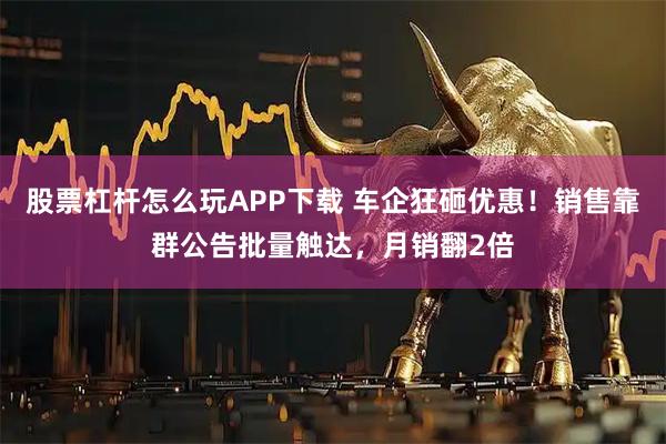 股票杠杆怎么玩APP下载 车企狂砸优惠！销售靠群公告批量触达，月销翻2倍