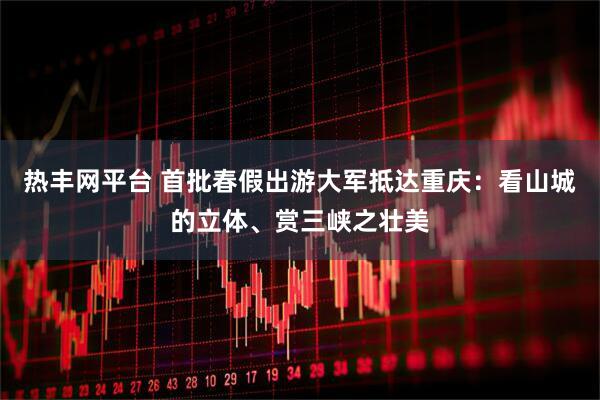 热丰网平台 首批春假出游大军抵达重庆：看山城的立体、赏三峡之壮美