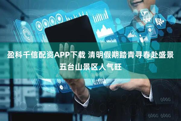盈科千信配资APP下载 清明假期踏青寻春赴盛景五台山景区人气旺