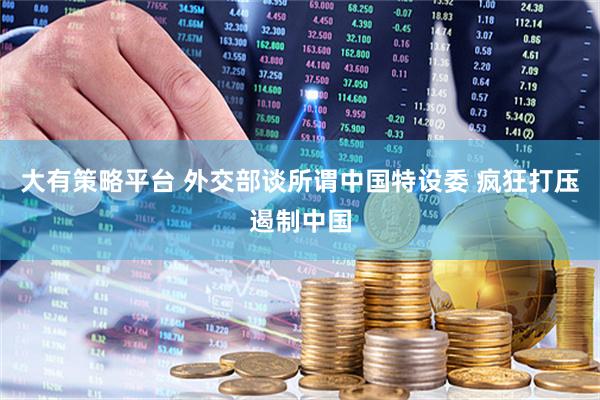 大有策略平台 外交部谈所谓中国特设委 疯狂打压遏制中国