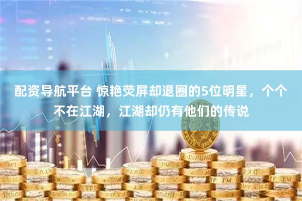 配资导航平台 惊艳荧屏却退圈的5位明星，个个不在江湖，江湖却仍有他们的传说