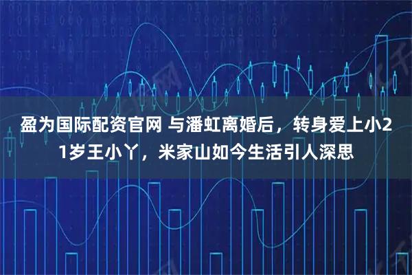 盈为国际配资官网 与潘虹离婚后，转身爱上小21岁王小丫，米家山如今生活引人深思