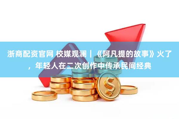 浙商配资官网 校媒观澜｜《阿凡提的故事》火了，年轻人在二次创作中传承民间经典
