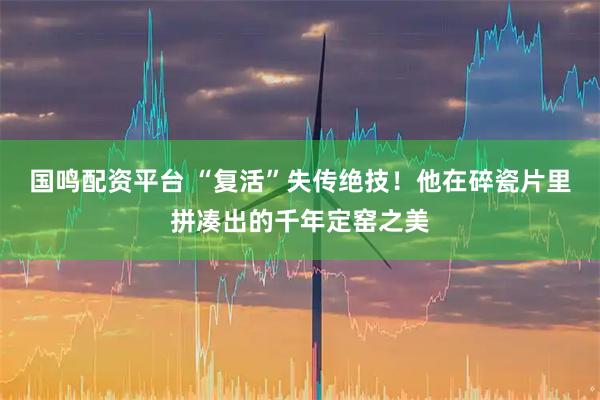 国鸣配资平台 “复活”失传绝技！他在碎瓷片里拼凑出的千年定窑之美