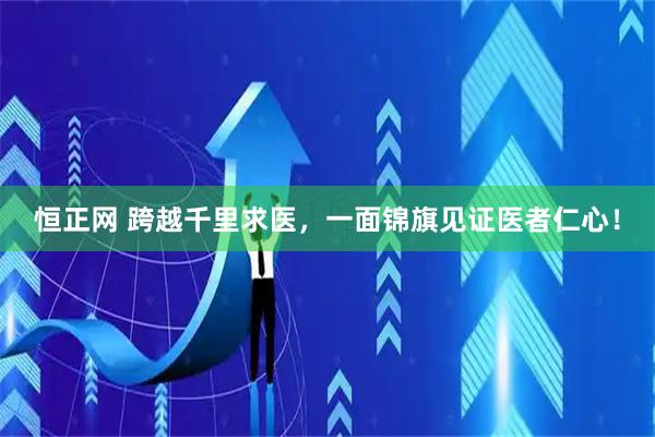恒正网 跨越千里求医，一面锦旗见证医者仁心！