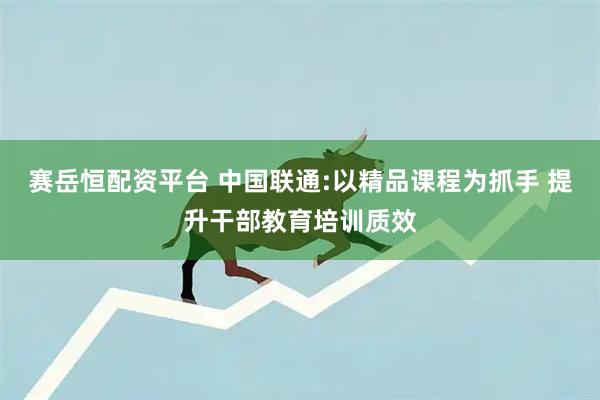 赛岳恒配资平台 中国联通:以精品课程为抓手 提升干部教育培训质效
