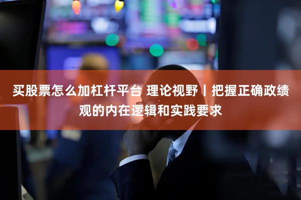 买股票怎么加杠杆平台 理论视野丨把握正确政绩观的内在逻辑和实践要求