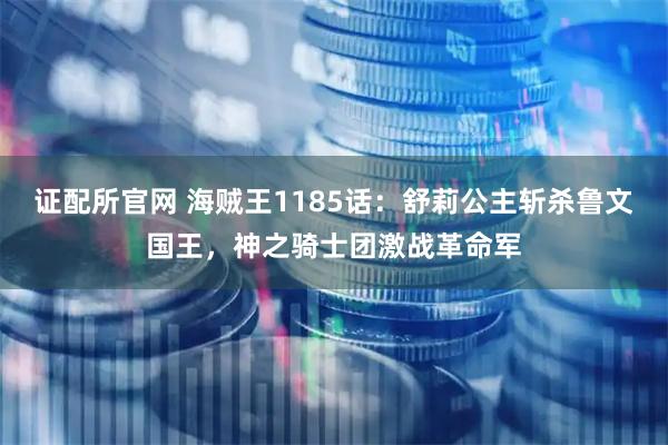 证配所官网 海贼王1185话：舒莉公主斩杀鲁文国王，神之骑士团激战革命军