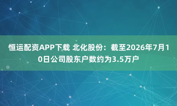 恒运配资APP下载 北化股份：截至2026年7月10日公司股东户数约为3.5万户
