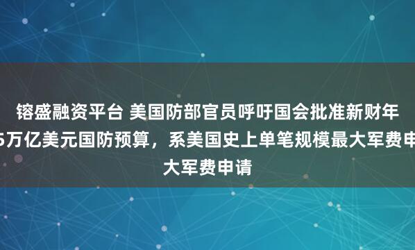 镕盛融资平台 美国防部官员呼吁国会批准新财年1.5万亿美元国防预算，系美国史上单笔规模最大军费申请