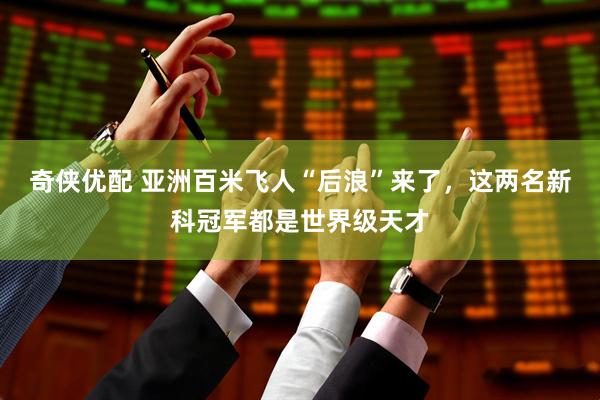 奇侠优配 亚洲百米飞人“后浪”来了，这两名新科冠军都是世界级天才